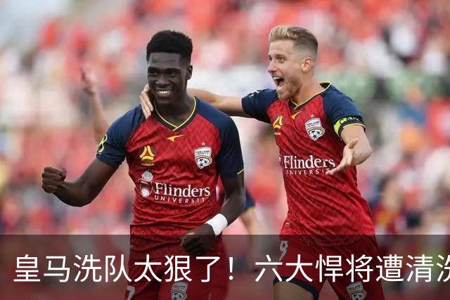 皇马洗队太狠了！六大悍将遭清洗，银河战舰要变天？皇马这个夏天动静大得吓人